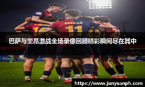 巴萨与里昂激战全场录像回顾精彩瞬间尽在其中